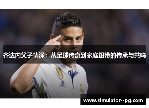 齐达内父子情深：从足球传奇到家庭纽带的传承与共鸣