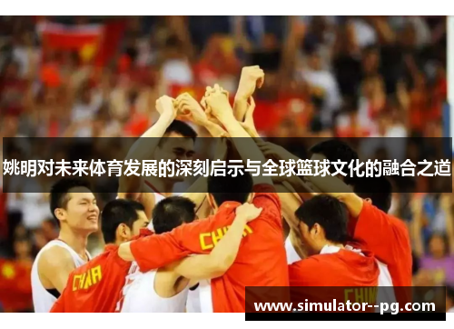 姚明对未来体育发展的深刻启示与全球篮球文化的融合之道