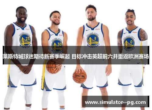 莱斯特城球迷期待新赛季崛起 目标冲击英超前六并重返欧洲赛场