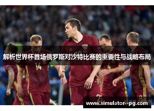 解析世界杯首场俄罗斯对沙特比赛的重要性与战略布局